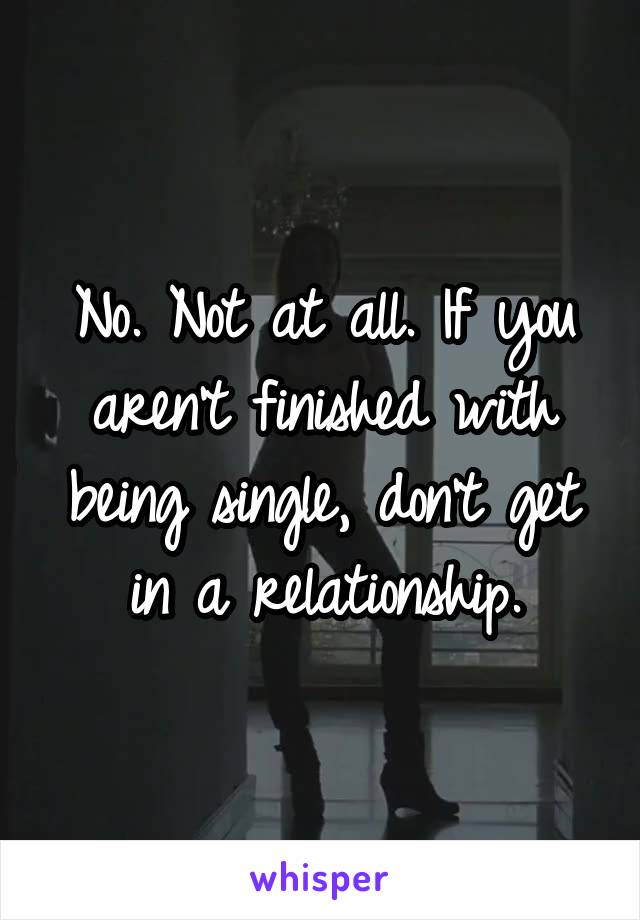 No. Not at all. If you aren't finished with being single, don't get in a relationship.