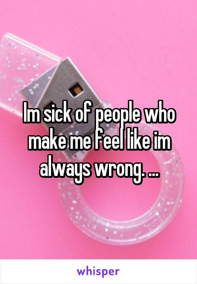 Im sick of people who make me feel like im always wrong. ...