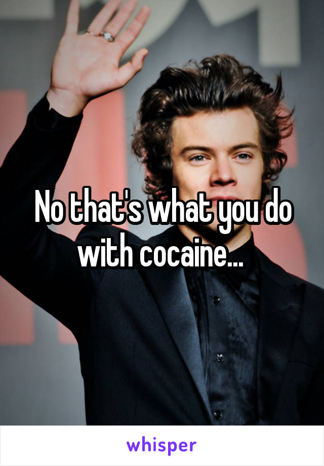 No that's what you do with cocaine... 