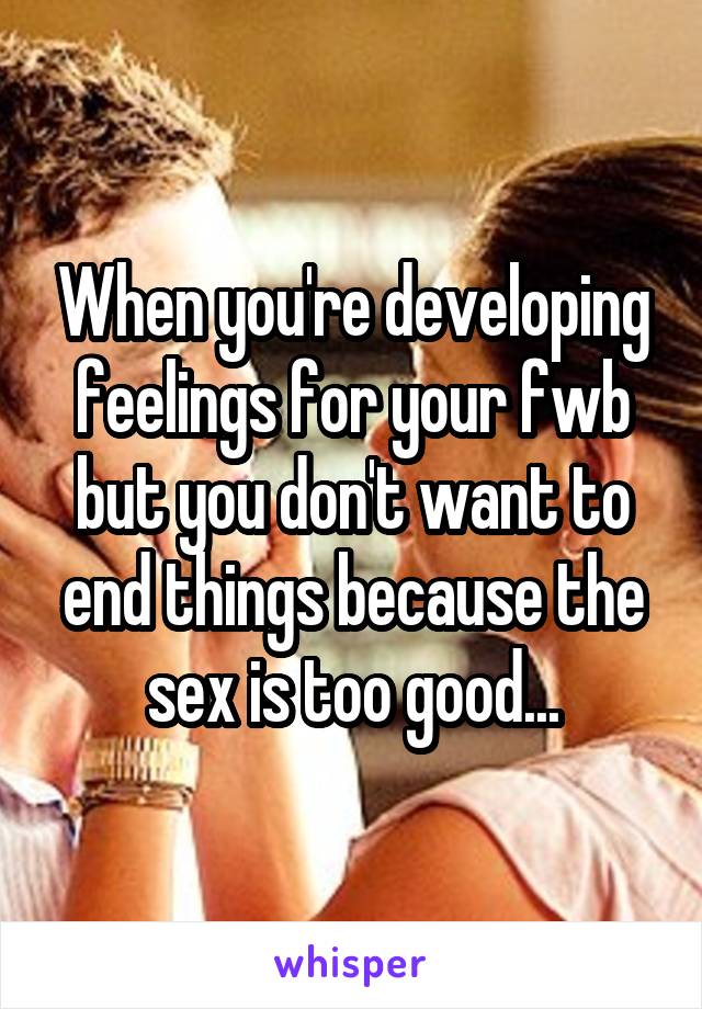 When you're developing feelings for your fwb but you don't want to end things because the sex is too good...