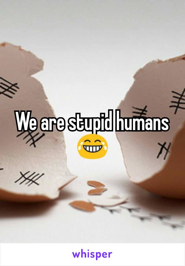 We are stupid humans 😂