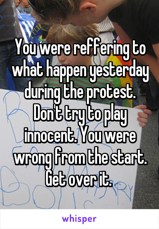 You were reffering to what happen yesterday during the protest. Don't try to play innocent. You were wrong from the start. Get over it. 