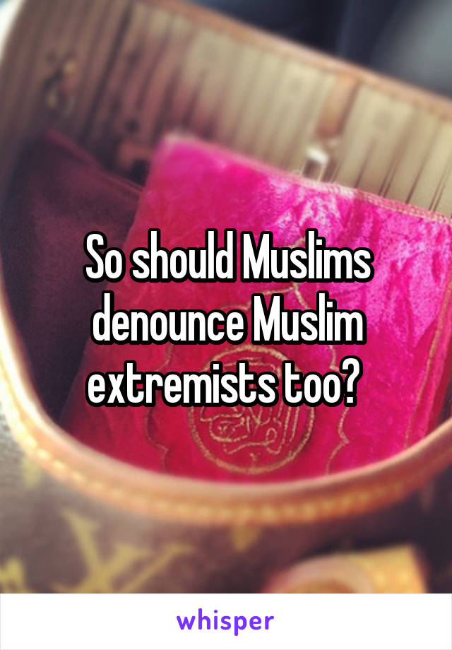 So should Muslims denounce Muslim extremists too? 