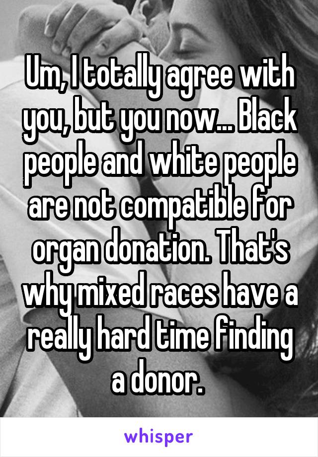 Um, I totally agree with you, but you now... Black people and white people are not compatible for organ donation. That's why mixed races have a really hard time finding a donor. 