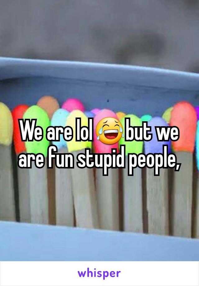 We are lol😂but we are fun stupid people,