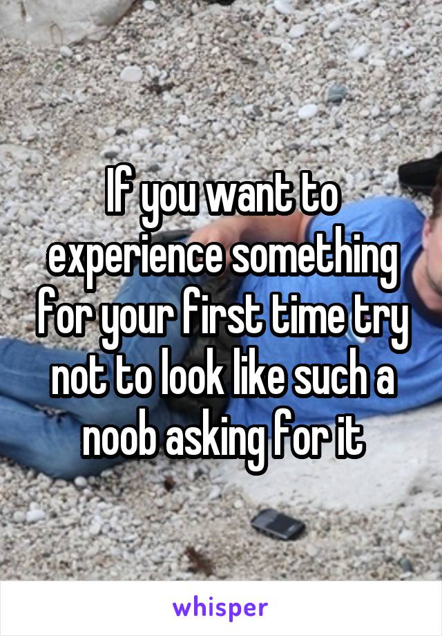 If you want to experience something for your first time try not to look like such a noob asking for it