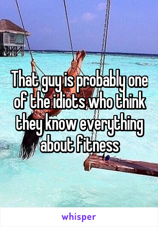 That guy is probably one of the idiots who think they know everything about fitness