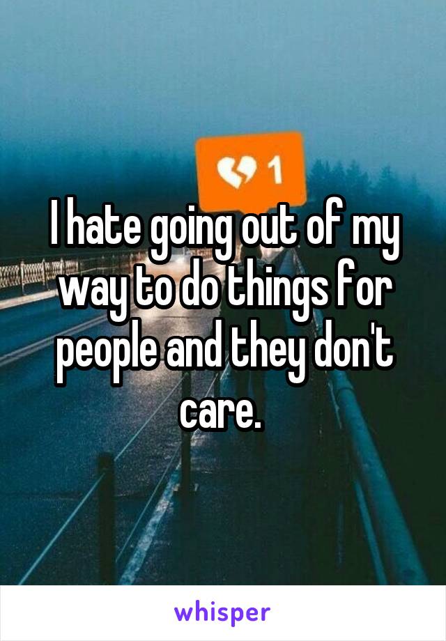 I hate going out of my way to do things for people and they don't care. 