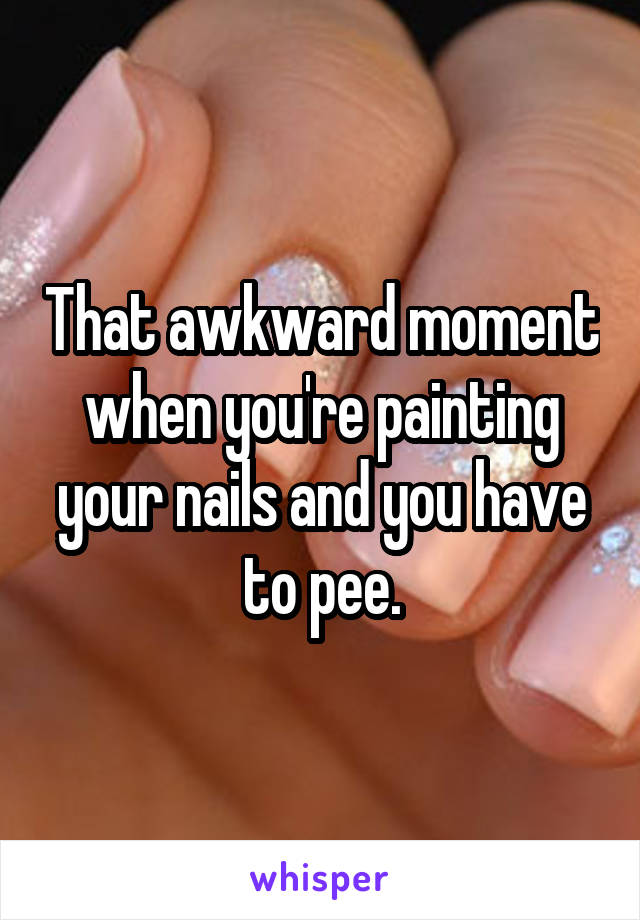 That awkward moment when you're painting your nails and you have to pee.