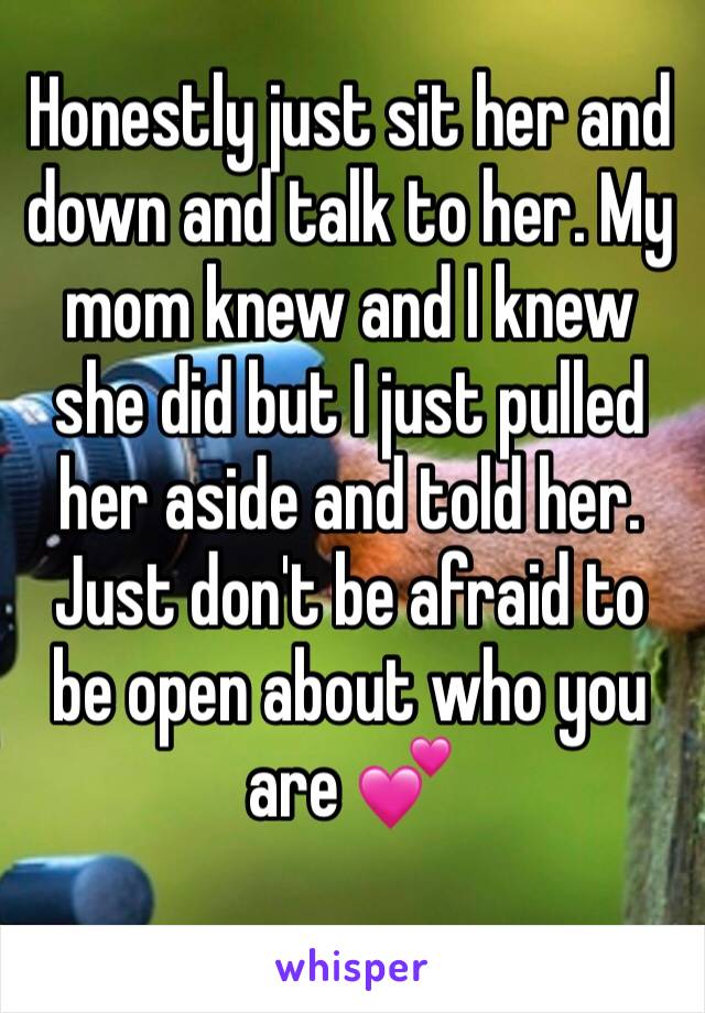 Honestly just sit her and down and talk to her. My mom knew and I knew she did but I just pulled her aside and told her. Just don't be afraid to be open about who you are 💕