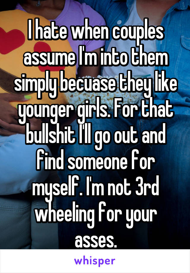 I hate when couples assume I'm into them simply becuase they like younger girls. For that bullshit I'll go out and find someone for myself. I'm not 3rd wheeling for your asses.