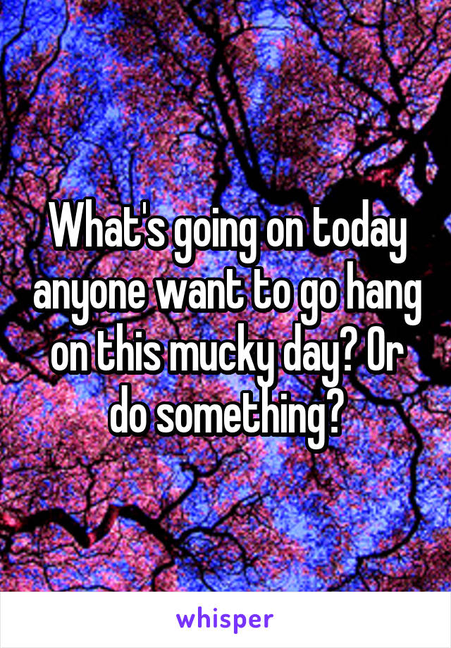 What's going on today anyone want to go hang on this mucky day? Or do something?