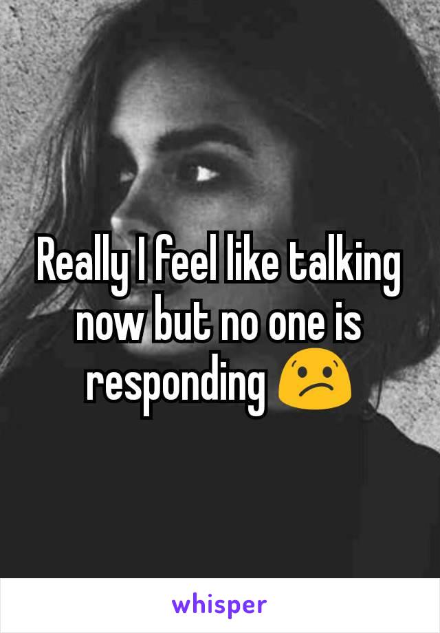 Really I feel like talking now but no one is responding 😕