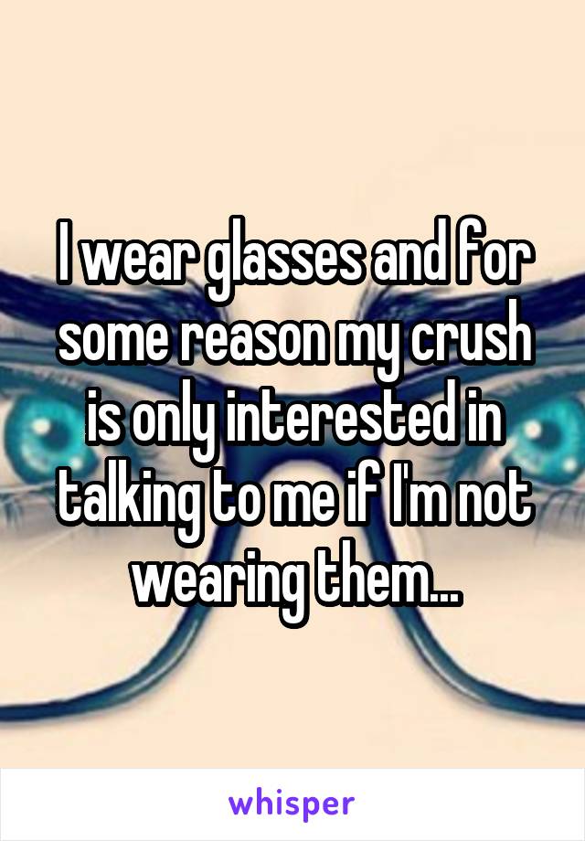 I wear glasses and for some reason my crush is only interested in talking to me if I'm not wearing them...