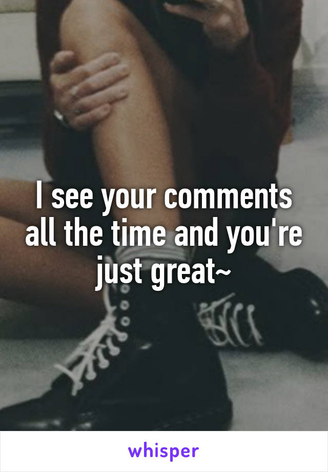 I see your comments all the time and you're just great~