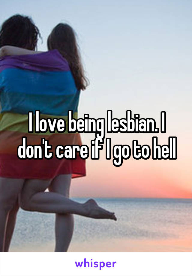 I love being lesbian. I don't care if I go to hell