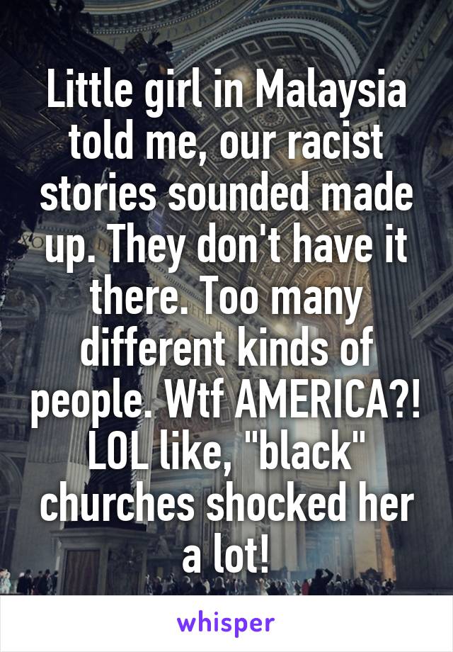 Little girl in Malaysia told me, our racist stories sounded made up. They don't have it there. Too many different kinds of people. Wtf AMERICA?! LOL like, "black" churches shocked her a lot!