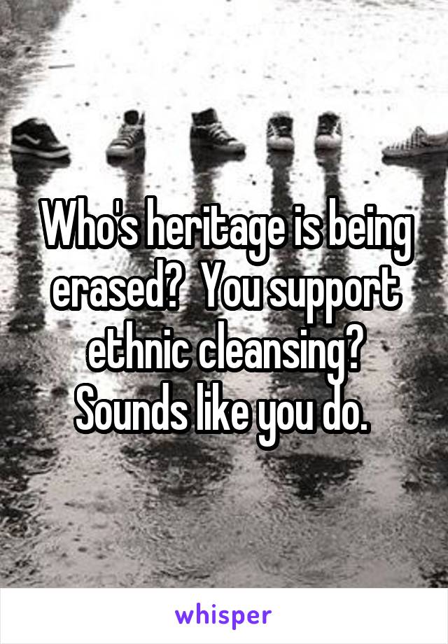 Who's heritage is being erased?  You support ethnic cleansing?
Sounds like you do. 