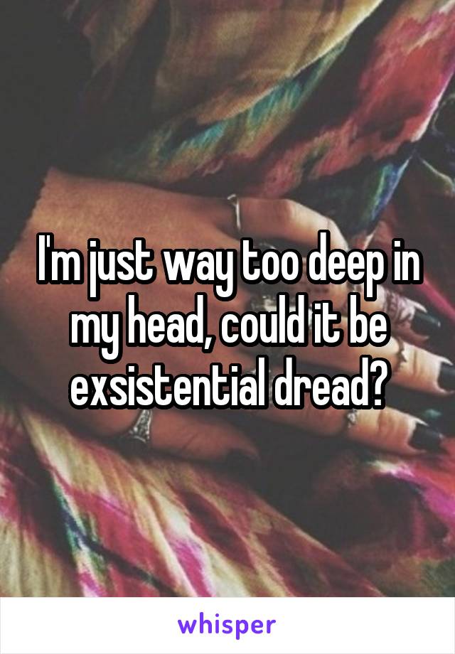 I'm just way too deep in my head, could it be exsistential dread?