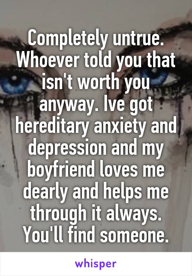 Completely untrue. Whoever told you that isn't worth you anyway. Ive got hereditary anxiety and depression and my boyfriend loves me dearly and helps me through it always. You'll find someone.