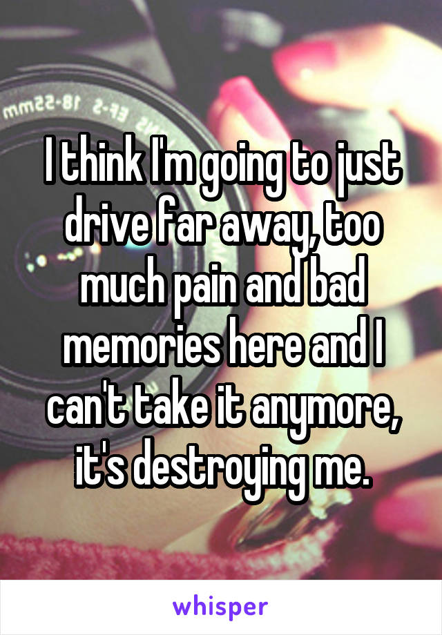 I think I'm going to just drive far away, too much pain and bad memories here and I can't take it anymore, it's destroying me.