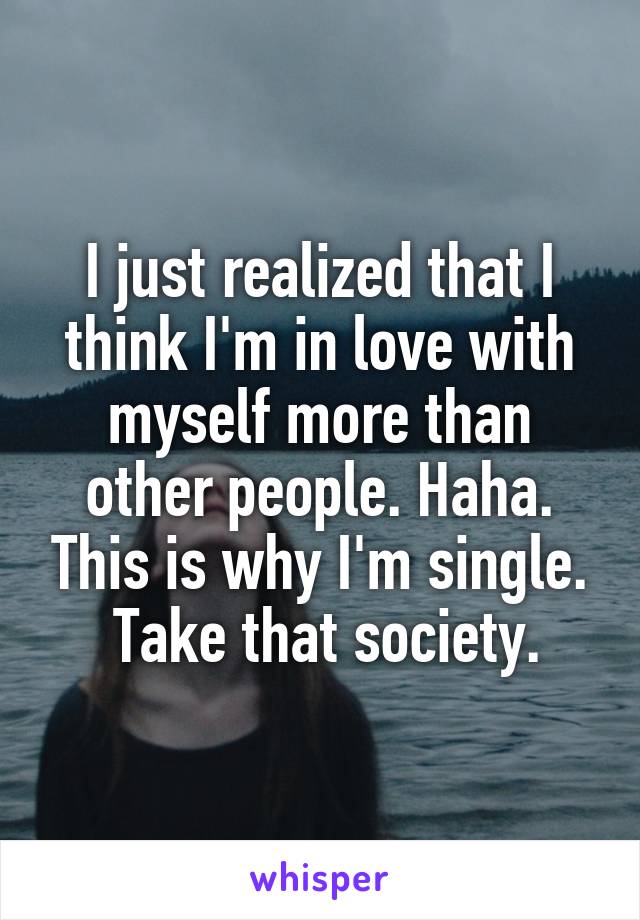 I just realized that I think I'm in love with myself more than other people. Haha. This is why I'm single.
 Take that society.