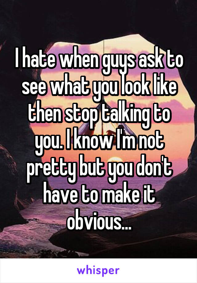 I hate when guys ask to see what you look like then stop talking to you. I know I'm not pretty but you don't have to make it obvious...