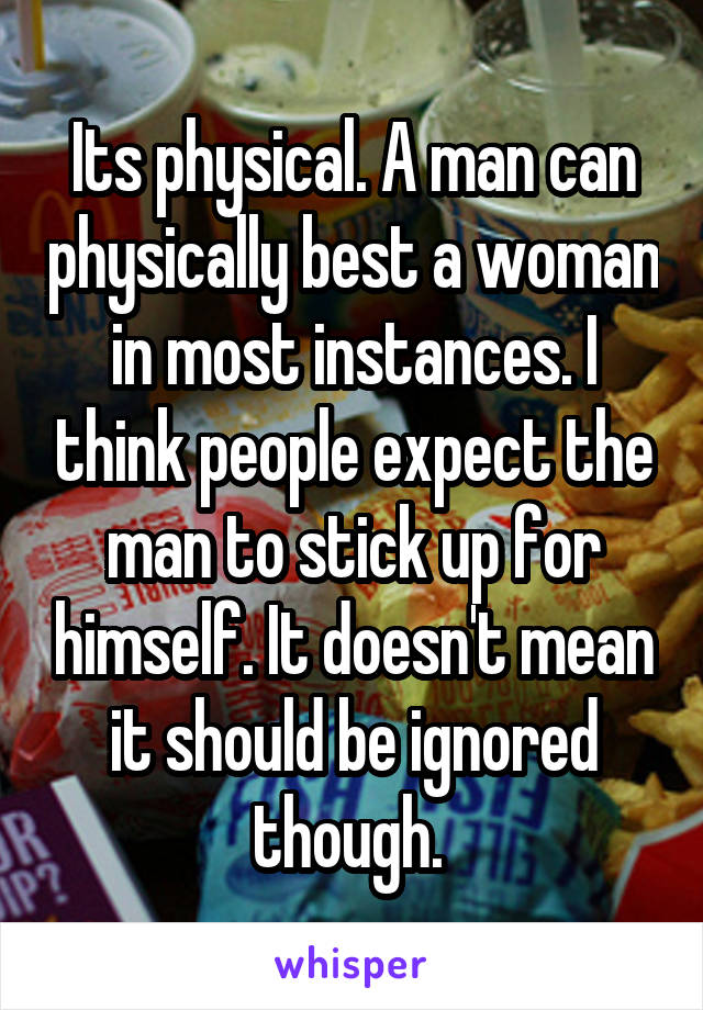 Its physical. A man can physically best a woman in most instances. I think people expect the man to stick up for himself. It doesn't mean it should be ignored though. 