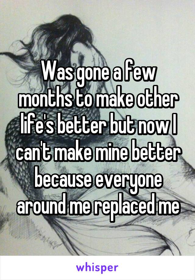 Was gone a few months to make other life's better but now I can't make mine better because everyone around me replaced me