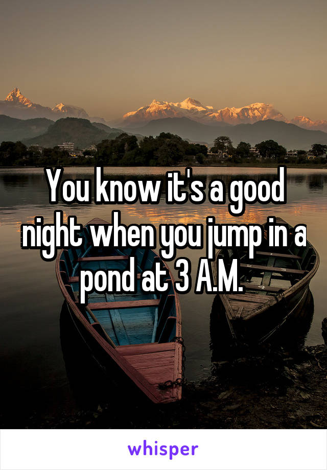 You know it's a good night when you jump in a pond at 3 A.M. 