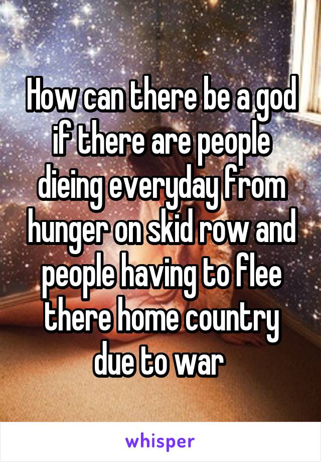 How can there be a god if there are people dieing everyday from hunger on skid row and people having to flee there home country due to war 