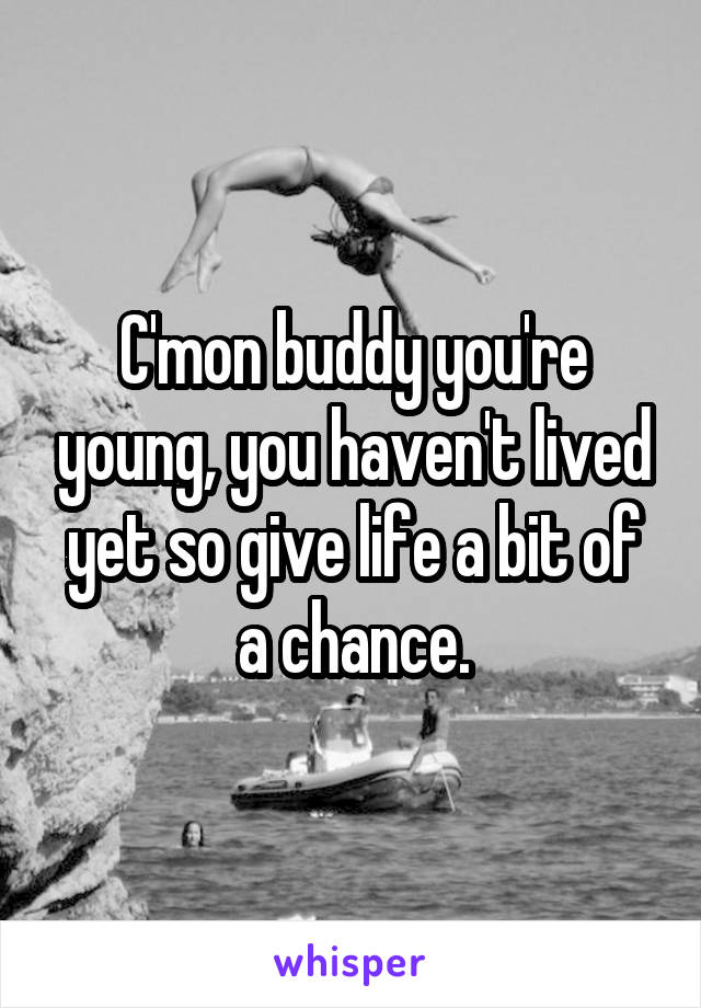 C'mon buddy you're young, you haven't lived yet so give life a bit of a chance.