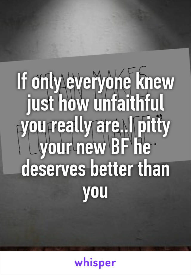 If only everyone knew just how unfaithful you really are..I pitty your new BF he deserves better than you