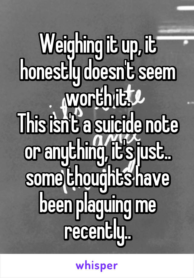 Weighing it up, it honestly doesn't seem worth it.
This isn't a suicide note or anything, it's just.. some thoughts have been plaguing me recently..