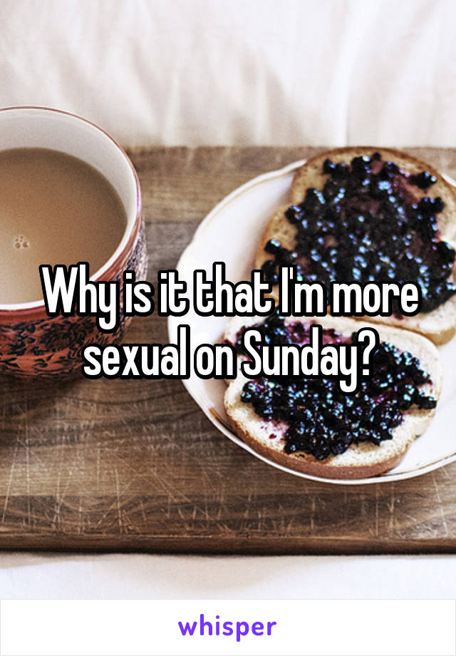 Why is it that I'm more sexual on Sunday?