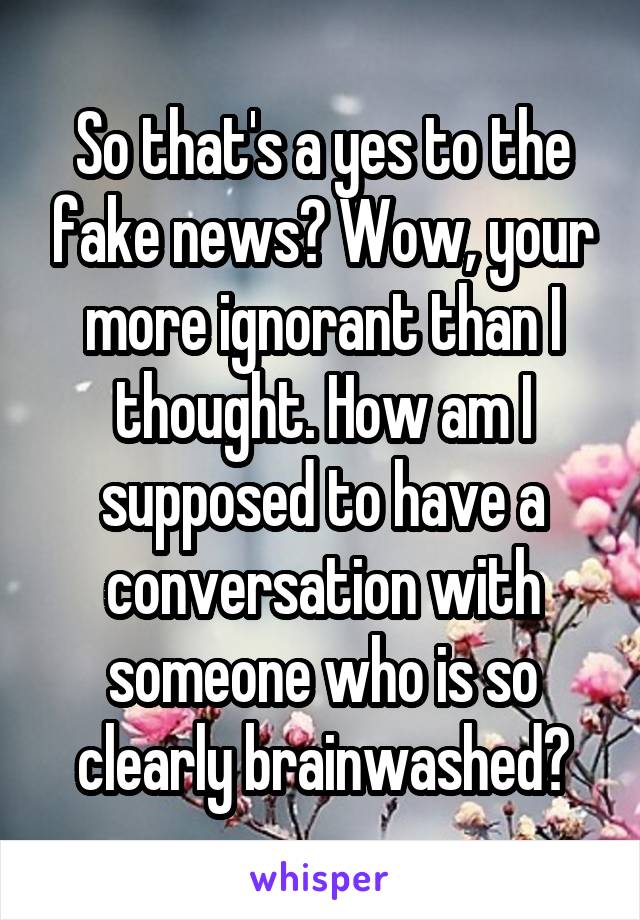 So that's a yes to the fake news? Wow, your more ignorant than I thought. How am I supposed to have a conversation with someone who is so clearly brainwashed?