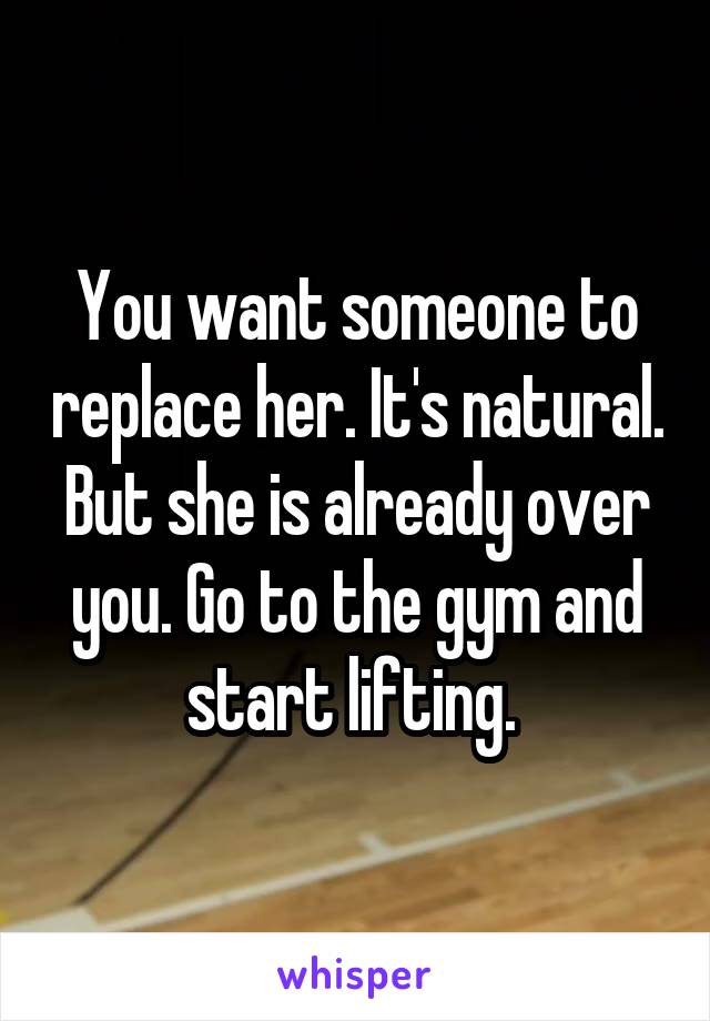 You want someone to replace her. It's natural. But she is already over you. Go to the gym and start lifting. 