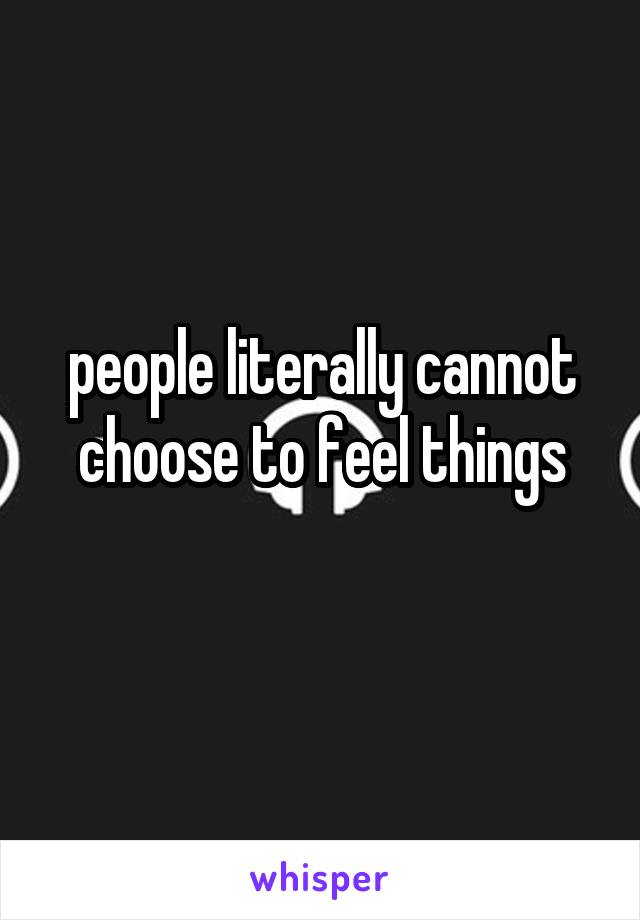 people literally cannot choose to feel things
