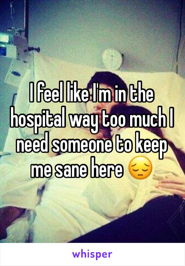 I feel like I'm in the hospital way too much I need someone to keep me sane here 😔