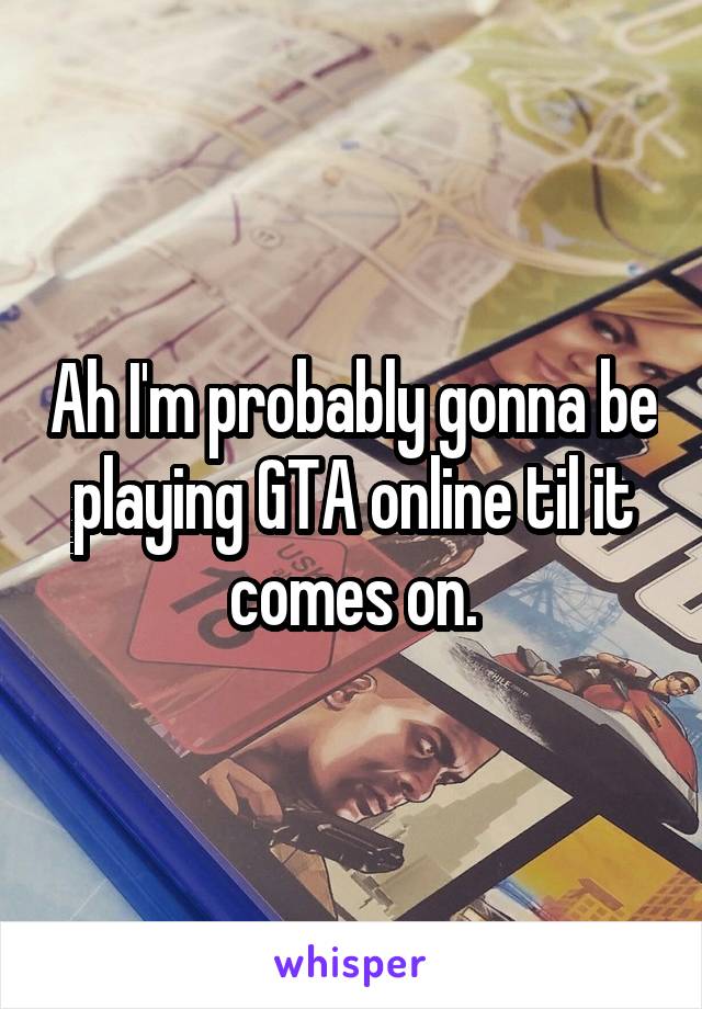 Ah I'm probably gonna be playing GTA online til it comes on.