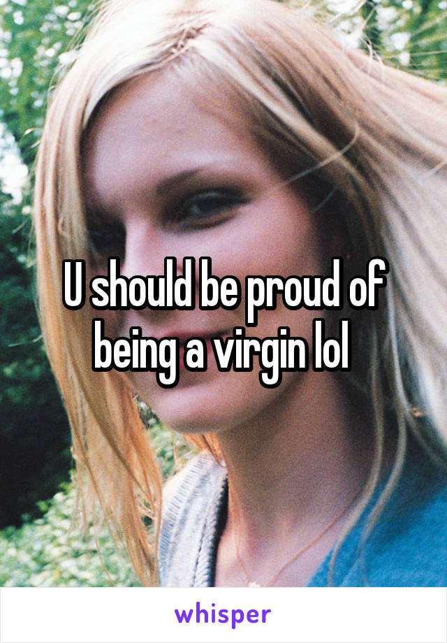 U should be proud of being a virgin lol 