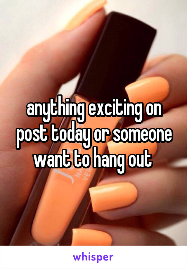 anything exciting on post today or someone want to hang out 