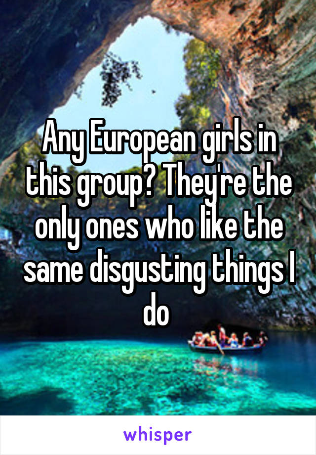 Any European girls in this group? They're the only ones who like the same disgusting things I do 