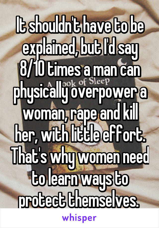 It shouldn't have to be explained, but I'd say 8/10 times a man can physically overpower a woman, rape and kill her, with little effort. That's why women need to learn ways to protect themselves. 