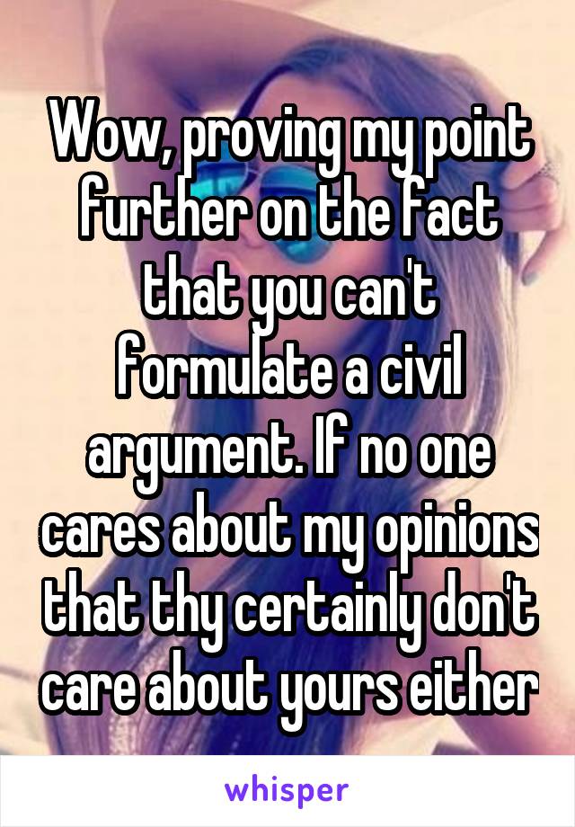 Wow, proving my point further on the fact that you can't formulate a civil argument. If no one cares about my opinions that thy certainly don't care about yours either