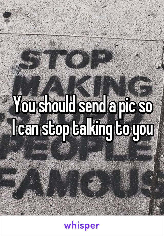 You should send a pic so I can stop talking to you