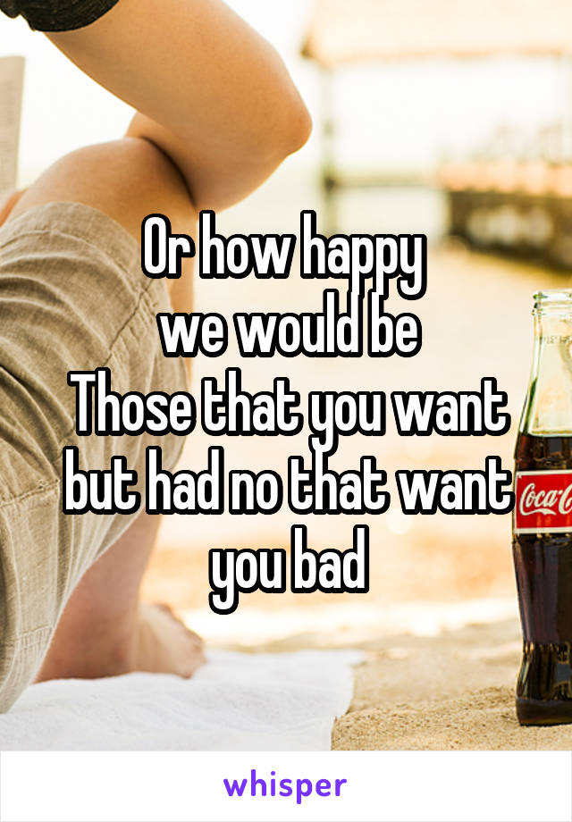 Or how happy 
we would be
Those that you want but had no that want you bad