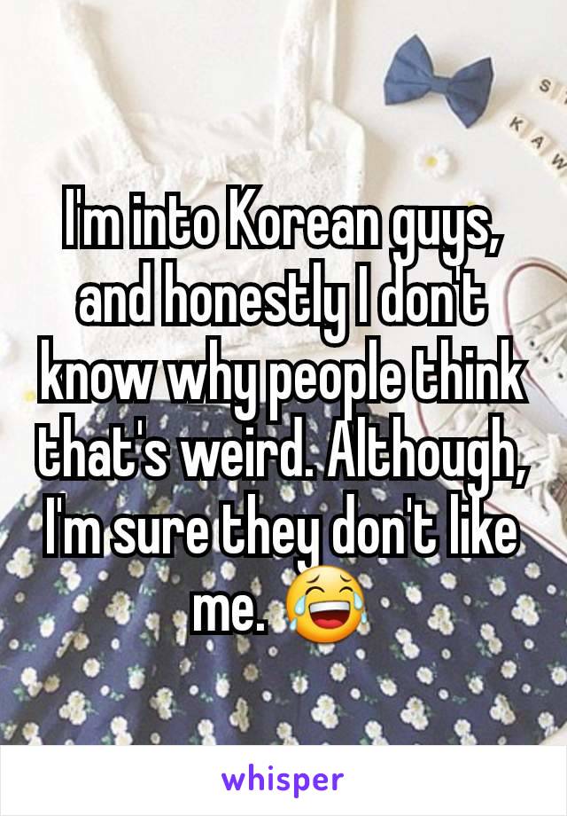 I'm into Korean guys, and honestly I don't know why people think that's weird. Although, I'm sure they don't like me. 😂