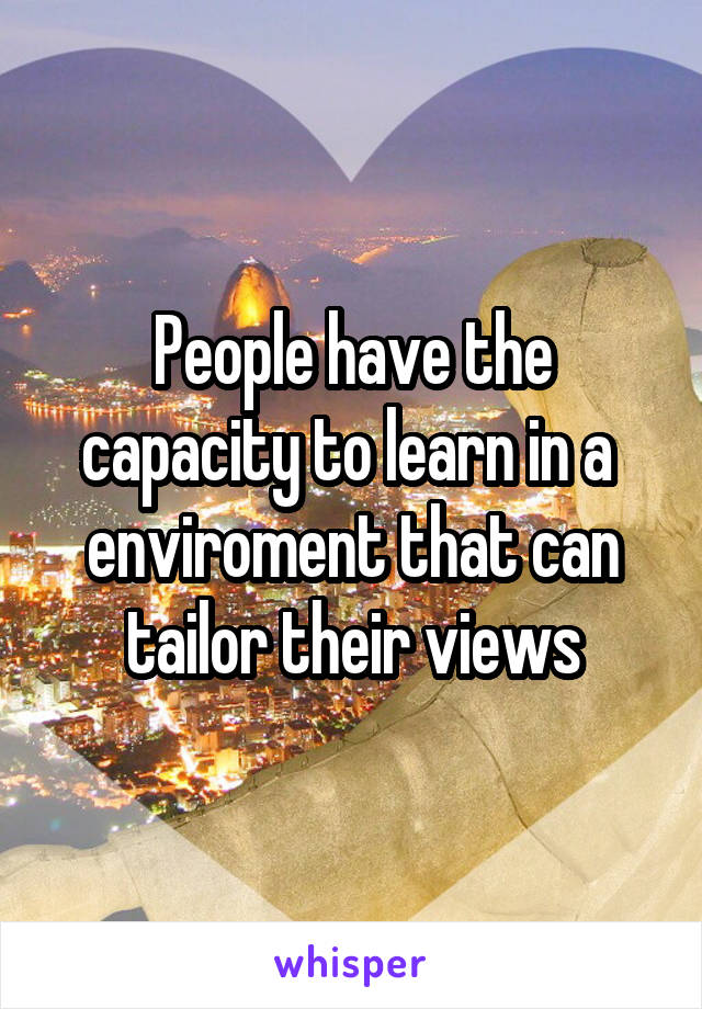 People have the capacity to learn in a  enviroment that can tailor their views