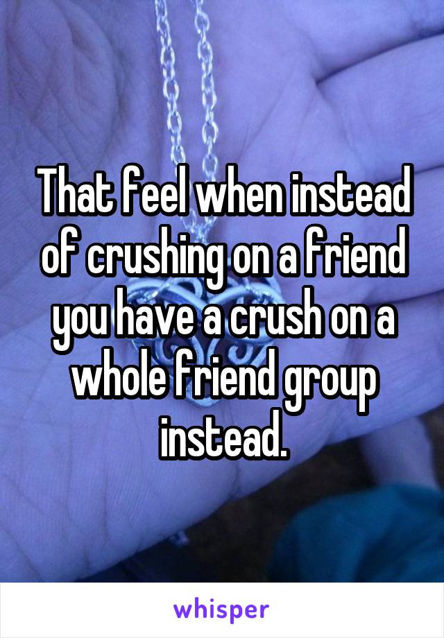 That feel when instead of crushing on a friend you have a crush on a whole friend group instead.